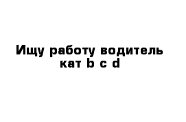 Ищу работу водитель кат b c d